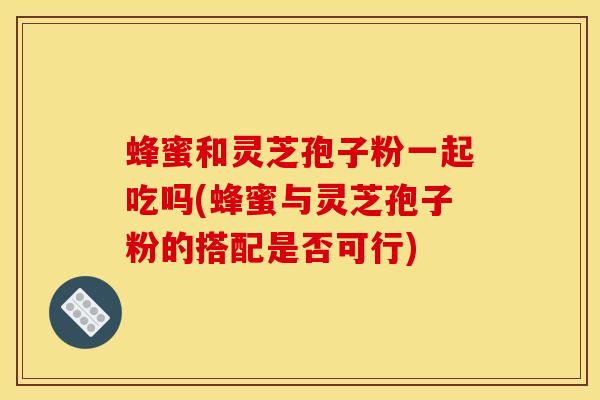 蜂蜜和灵芝孢子粉一起吃吗(蜂蜜与灵芝孢子粉的搭配是否可行)