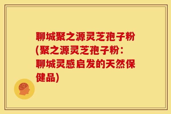 聊城聚之源灵芝孢子粉(聚之源灵芝孢子粉:聊城灵感启发的天然保健品)