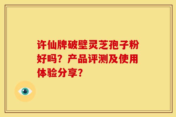 许仙牌破壁灵芝孢子粉好吗？产品评测及使用体验分享？