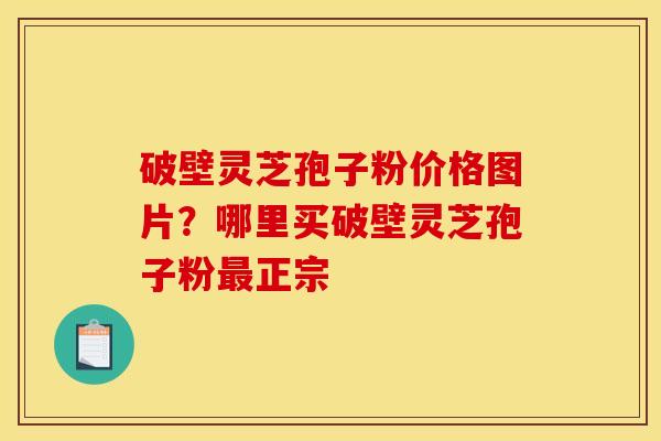 破壁灵芝孢子粉价格图片?哪里买破壁灵芝孢子粉最正宗