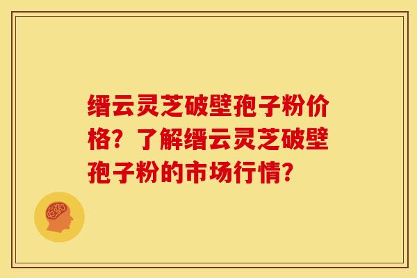 缙云灵芝破壁孢子粉价格?了解缙云灵芝破壁孢子粉的市场行情?
