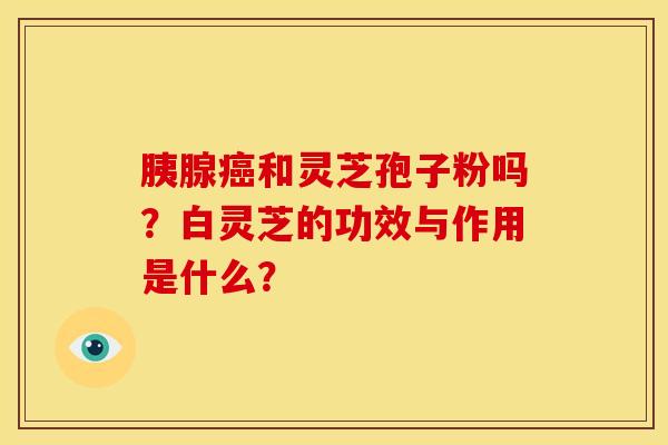 胰腺癌和灵芝孢子粉吗?白灵芝的功效与作用是什么?