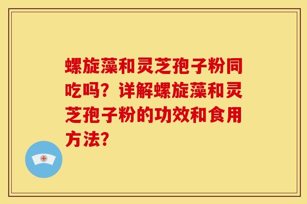 螺旋藻和灵芝孢子粉同吃吗?详解螺旋藻和灵芝孢子粉的功效和食用方法?