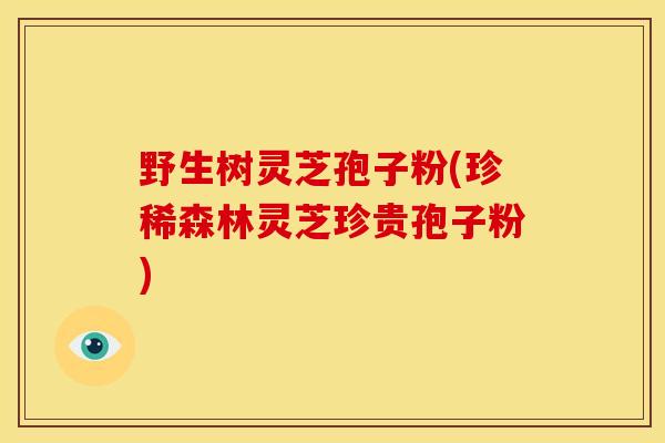 野生树灵芝孢子粉(珍稀森林灵芝珍贵孢子粉)