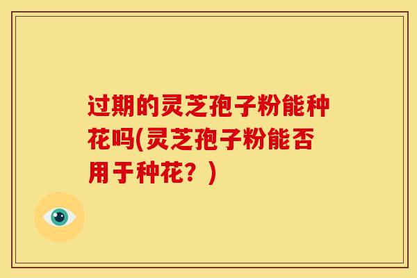 过期的灵芝孢子粉能种花吗(灵芝孢子粉能否用于种花?)