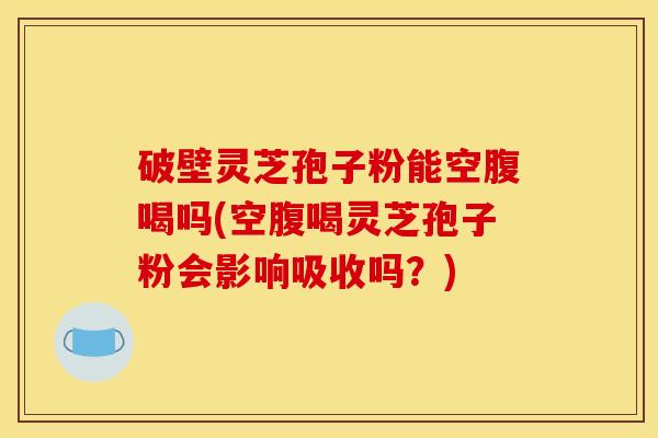 破壁灵芝孢子粉能空腹喝吗(空腹喝灵芝孢子粉会影响吸收吗?)