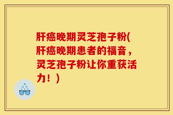 肝癌晚期灵芝孢子粉(肝癌晚期患者的福音,灵芝孢子粉让你重获活力!)