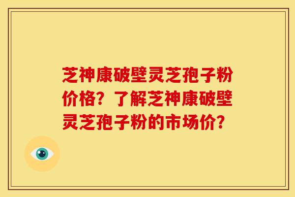 芝神康破壁灵芝孢子粉价格？了解芝神康破壁灵芝孢子粉的市场价？