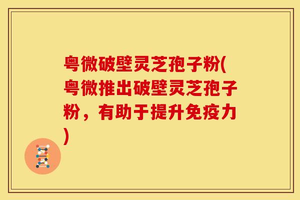 粤微破壁灵芝孢子粉(粤微推出破壁灵芝孢子粉,有助于提升免疫力)