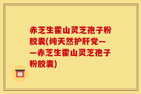 赤芝生霍山灵芝孢子粉胶囊(纯天然护肝党——赤芝生霍山灵芝孢子粉胶囊)