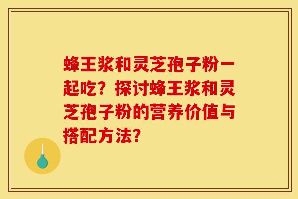 蜂王浆和灵芝孢子粉一起吃？探讨蜂王浆和灵芝孢子粉的营养价值与搭配方法？