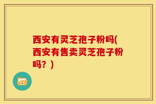 西安有灵芝孢子粉吗(西安有售卖灵芝孢子粉吗?)