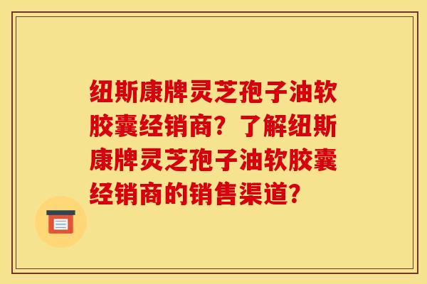 纽斯康牌灵芝孢子油软胶囊经销商?了解纽斯康牌灵芝孢子油软胶囊经销商的销售渠道?