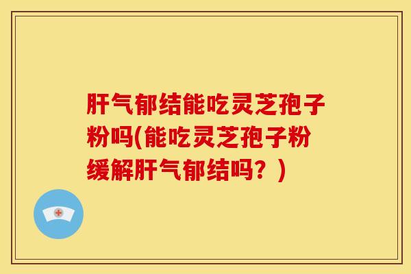 肝气郁结能吃灵芝孢子粉吗(能吃灵芝孢子粉缓解肝气郁结吗？)