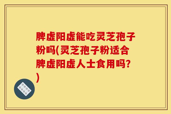 脾虚阳虚能吃灵芝孢子粉吗(灵芝孢子粉适合脾虚阳虚人士食用吗?)