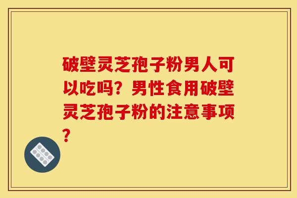 破壁灵芝孢子粉男人可以吃吗?男性食用破壁灵芝孢子粉的注意事项?