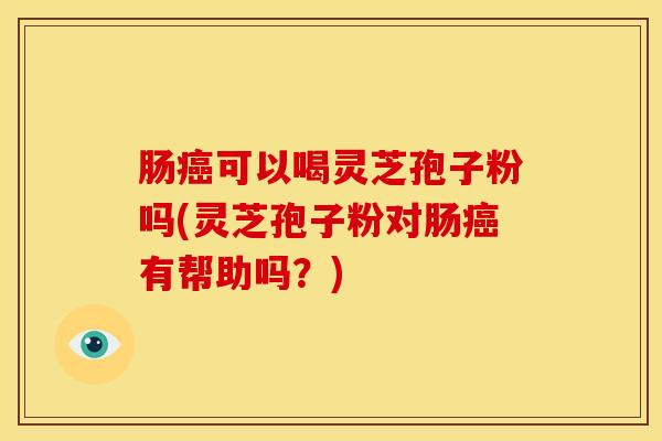 肠癌可以喝灵芝孢子粉吗(灵芝孢子粉对肠癌有帮助吗?)