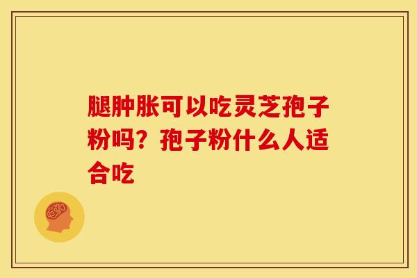 腿肿胀可以吃灵芝孢子粉吗?孢子粉什么人适合吃