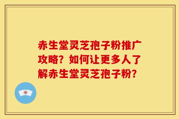 赤生堂灵芝孢子粉推广攻略?如何让更多人了解赤生堂灵芝孢子粉?