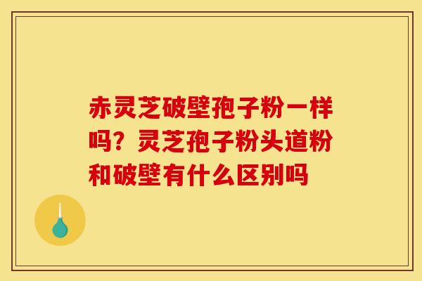 赤灵芝破壁孢子粉一样吗?灵芝孢子粉头道粉和破壁有什么区别吗