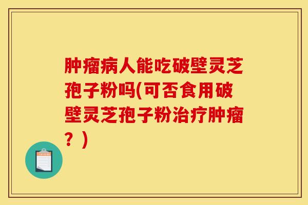 肿瘤病人能吃破壁灵芝孢子粉吗(可否食用破壁灵芝孢子粉治疗肿瘤?)