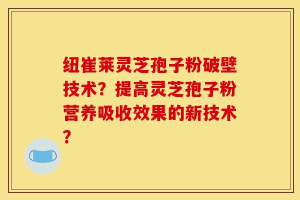 纽崔莱灵芝孢子粉破壁技术?提高灵芝孢子粉营养吸收效果的新技术?