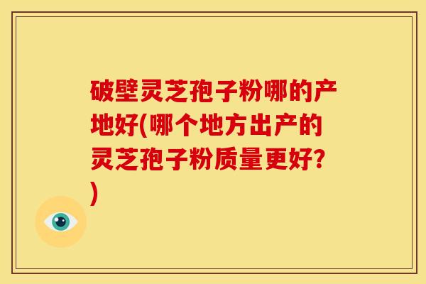 破壁灵芝孢子粉哪的产地好(哪个地方出产的灵芝孢子粉质量更好?)