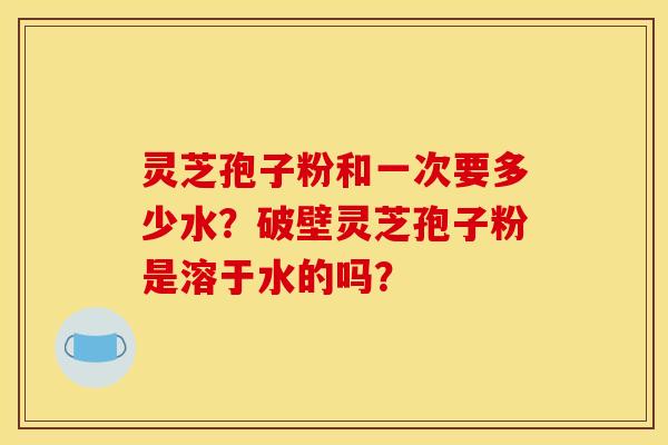 灵芝孢子粉和一次要多少水?破壁灵芝孢子粉是溶于水的吗?