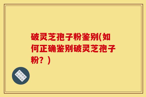 破灵芝孢子粉鉴别(如何正确鉴别破灵芝孢子粉?)