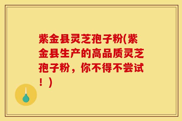 紫金县灵芝孢子粉(紫金县生产的高品质灵芝孢子粉,你不得不尝试!)
