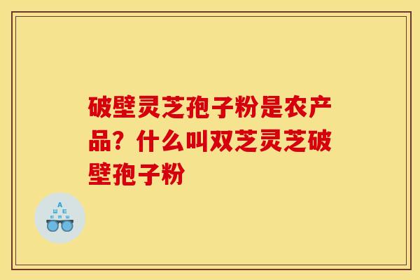 破壁灵芝孢子粉是农产品？什么叫双芝灵芝破壁孢子粉