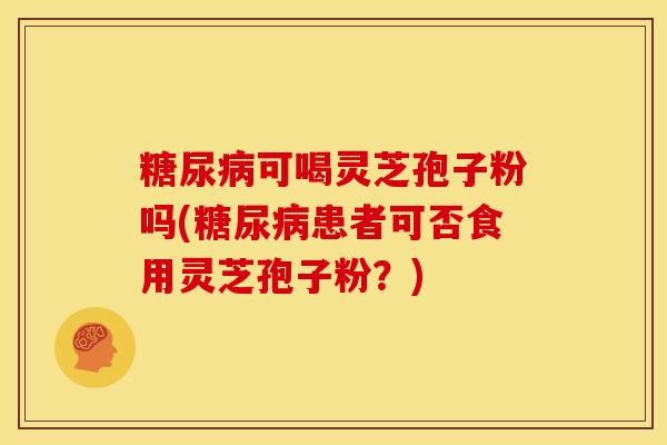 糖尿病可喝灵芝孢子粉吗(糖尿病患者可否食用灵芝孢子粉?)