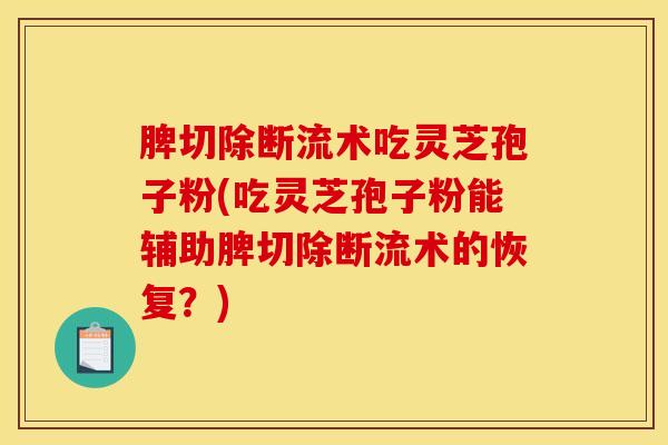 脾切除断流术吃灵芝孢子粉(吃灵芝孢子粉能辅助脾切除断流术的恢复？)