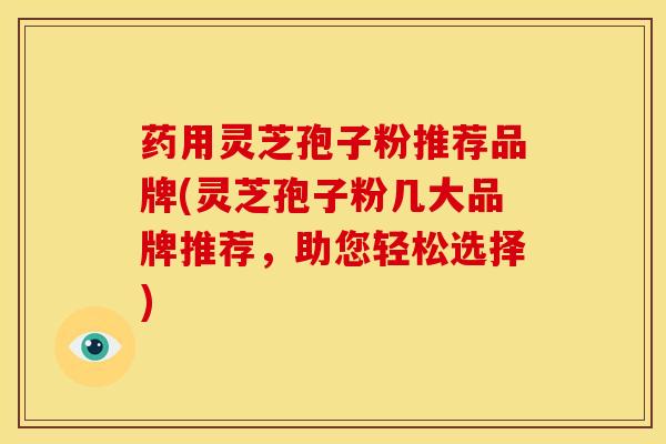 药用灵芝孢子粉推荐品牌(灵芝孢子粉几大品牌推荐，助您轻松选择)