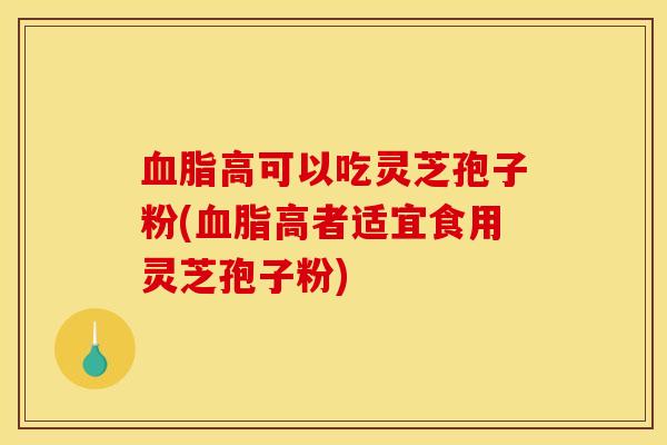 血脂高可以吃灵芝孢子粉(血脂高者适宜食用灵芝孢子粉)