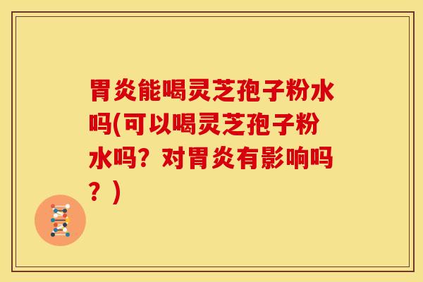 胃炎能喝灵芝孢子粉水吗(可以喝灵芝孢子粉水吗?对胃炎有影响吗?)