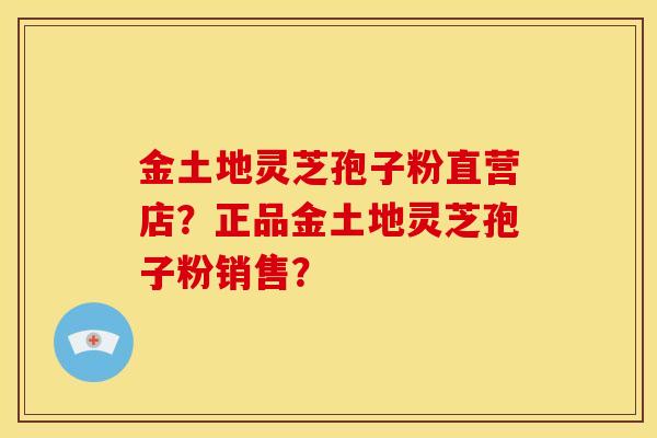 金土地灵芝孢子粉直营店？正品金土地灵芝孢子粉销售？