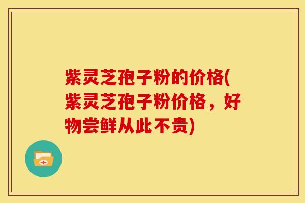 紫灵芝孢子粉的价格(紫灵芝孢子粉价格,好物尝鲜从此不贵)
