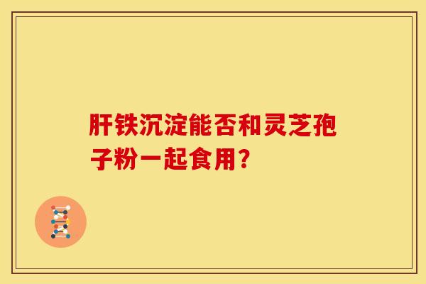 肝铁沉淀能否和灵芝孢子粉一起食用?
