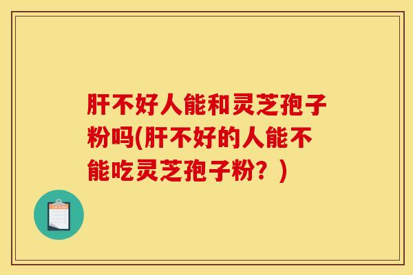 肝不好人能和灵芝孢子粉吗(肝不好的人能不能吃灵芝孢子粉？)