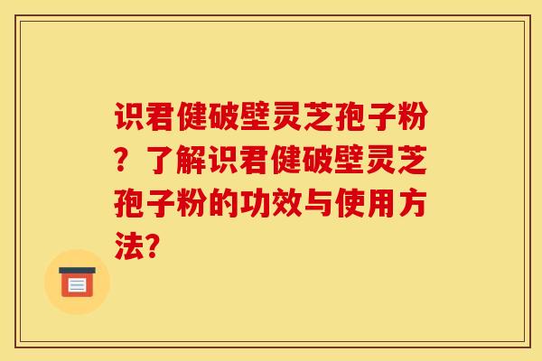 识君健破壁灵芝孢子粉?了解识君健破壁灵芝孢子粉的功效与使用方法?