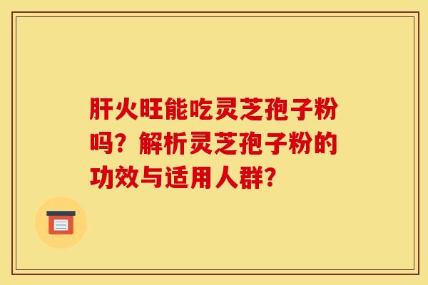 肝火旺能吃灵芝孢子粉吗?解析灵芝孢子粉的功效与适用人群?