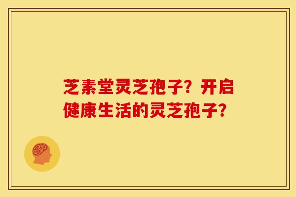 芝素堂灵芝孢子?开启健康生活的灵芝孢子?