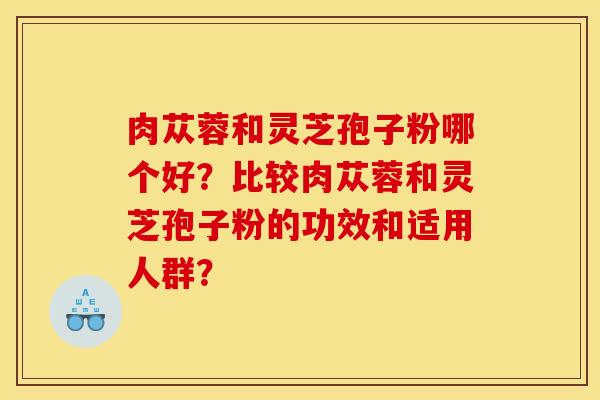 肉苁蓉和灵芝孢子粉哪个好？比较肉苁蓉和灵芝孢子粉的功效和适用人群？