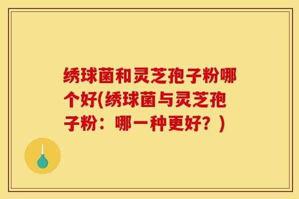 绣球菌和灵芝孢子粉哪个好(绣球菌与灵芝孢子粉:哪一种更好?)