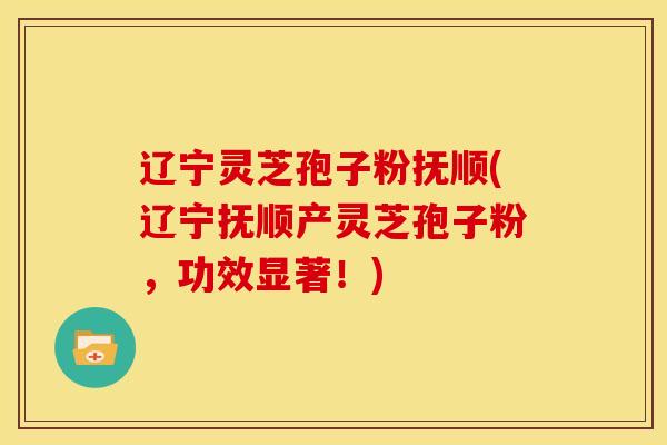 辽宁灵芝孢子粉抚顺(辽宁抚顺产灵芝孢子粉,功效显著!)