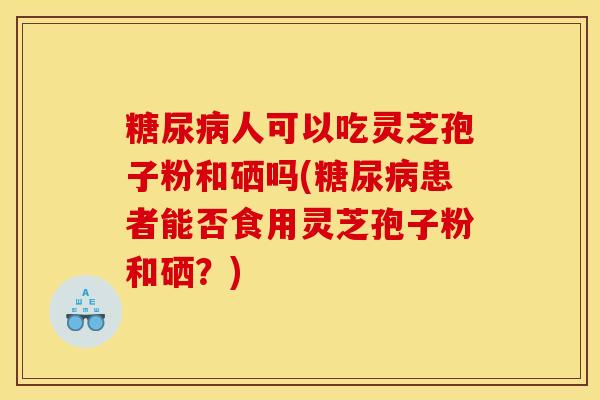 糖尿病人可以吃灵芝孢子粉和硒吗(糖尿病患者能否食用灵芝孢子粉和硒?)