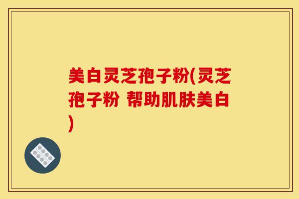 美白灵芝孢子粉(灵芝孢子粉 帮助肌肤美白)