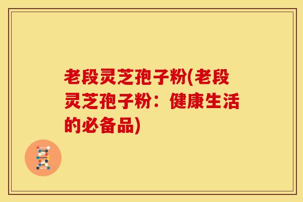 老段灵芝孢子粉(老段灵芝孢子粉：健康生活的必备品)