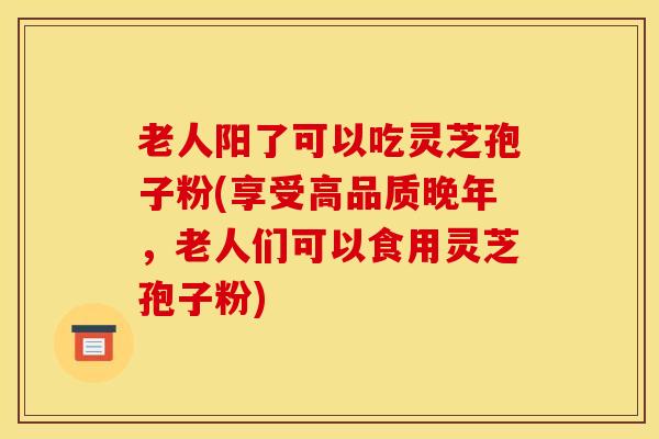 老人阳了可以吃灵芝孢子粉(享受高品质晚年,老人们可以食用灵芝孢子粉)